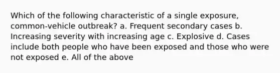 Which of the following characteristic of a single exposure, common-vehicle outbreak? a. Frequent secondary cases b. Increasing severity with increasing age c. Explosive d. Cases include both people who have been exposed and those who were not exposed e. All of the above