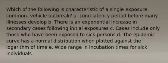 Which of the following is characteristic of a single-exposure, common- vehicle outbreak? a. Long latency period before many illnesses develop b. There is an exponential increase in secondary cases following initial exposures c. Cases include only those who have been exposed to sick persons d. The epidemic curve has a normal distribution when plotted against the logarithm of time e. Wide range in incubation times for sick individuals