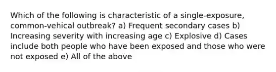 Which of the following is characteristic of a single-exposure, common-vehical outbreak? a) Frequent secondary cases b) Increasing severity with increasing age c) Explosive d) Cases include both people who have been exposed and those who were not exposed e) All of the above