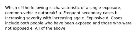 Which of the following is characteristic of a single-exposure, common-vehicle outbreak? a. Frequent secondary cases b. Increasing severity with increasing age c. Explosive d. Cases include both people who have been exposed and those who were not exposed e. All of the above