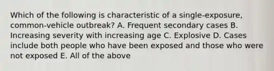 Which of the following is characteristic of a single-exposure, common-vehicle outbreak? A. Frequent secondary cases B. Increasing severity with increasing age C. Explosive D. Cases include both people who have been exposed and those who were not exposed E. All of the above