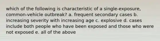 which of the following is characteristic of a single-exposure, common-vehicle outbreak? a. frequent secondary cases b. increasing severity with increasing age c. explosive d. cases include both people who have been exposed and those who were not exposed e. all of the above