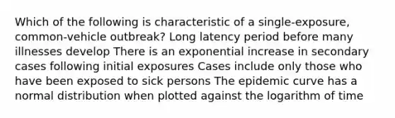 Which of the following is characteristic of a single-exposure, common-vehicle outbreak? Long latency period before many illnesses develop There is an exponential increase in secondary cases following initial exposures Cases include only those who have been exposed to sick persons The epidemic curve has a normal distribution when plotted against the logarithm of time