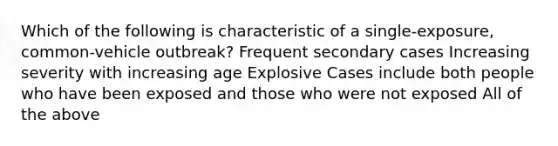 Which of the following is characteristic of a single-exposure, common-vehicle outbreak? Frequent secondary cases Increasing severity with increasing age Explosive Cases include both people who have been exposed and those who were not exposed All of the above