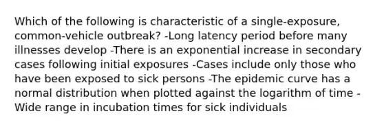 Which of the following is characteristic of a single-exposure, common-vehicle outbreak? -Long latency period before many illnesses develop -There is an exponential increase in secondary cases following initial exposures -Cases include only those who have been exposed to sick persons -The epidemic curve has a normal distribution when plotted against the logarithm of time -Wide range in incubation times for sick individuals