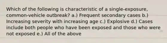 Which of the following is characteristic of a single-exposure, common-vehicle outbreak? a.) Frequent secondary cases b.) Increasing severity with increasing age c.) Explosive d.) Cases include both people who have been exposed and those who were not exposed e.) All of the above