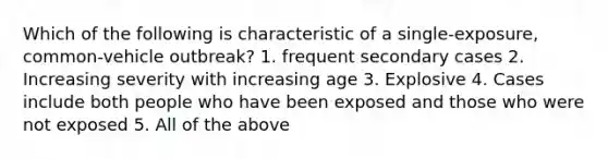 Which of the following is characteristic of a single-exposure, common-vehicle outbreak? 1. frequent secondary cases 2. Increasing severity with increasing age 3. Explosive 4. Cases include both people who have been exposed and those who were not exposed 5. All of the above