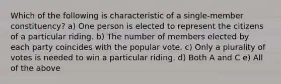 Which of the following is characteristic of a single-member constituency? a) One person is elected to represent the citizens of a particular riding. b) The number of members elected by each party coincides with the popular vote. c) Only a plurality of votes is needed to win a particular riding. d) Both A and C e) All of the above