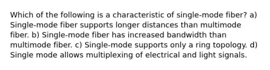 Which of the following is a characteristic of single-mode fiber? a) Single-mode fiber supports longer distances than multimode fiber. b) Single-mode fiber has increased bandwidth than multimode fiber. c) Single-mode supports only a ring topology. d) Single mode allows multiplexing of electrical and light signals.