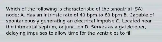 Which of the following is characteristic of the sinoatrial (SA) node: A. Has an intrinsic rate of 40 bpm to 60 bpm B. Capable of spontaneously generating an electrical impulse C. Located near the interatrial septum, or junction D. Serves as a gatekeeper, delaying impulses to allow time for the ventricles to fill