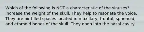 Which of the following is NOT a characteristic of the sinuses? Increase the weight of the skull. They help to resonate the voice. They are air filled spaces located in maxillary, frontal, sphenoid, and ethmoid bones of the skull. They open into the nasal cavity.