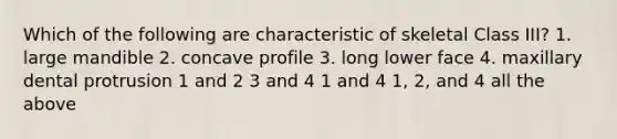 Which of the following are characteristic of skeletal Class III? 1. large mandible 2. concave profile 3. long lower face 4. maxillary dental protrusion 1 and 2 3 and 4 1 and 4 1, 2, and 4 all the above