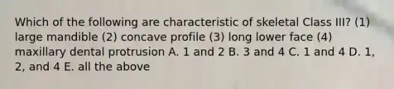 Which of the following are characteristic of skeletal Class III? (1) large mandible (2) concave profile (3) long lower face (4) maxillary dental protrusion A. 1 and 2 B. 3 and 4 C. 1 and 4 D. 1, 2, and 4 E. all the above