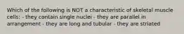 Which of the following is NOT a characteristic of skeletal muscle cells: - they contain single nuclei - they are parallel in arrangement - they are long and tubular - they are striated