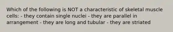 Which of the following is NOT a characteristic of skeletal muscle cells: - they contain single nuclei - they are parallel in arrangement - they are long and tubular - they are striated