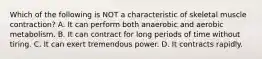 Which of the following is NOT a characteristic of skeletal muscle contraction? A. It can perform both anaerobic and aerobic metabolism. B. It can contract for long periods of time without tiring. C. It can exert tremendous power. D. It contracts rapidly.