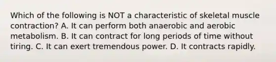 Which of the following is NOT a characteristic of skeletal <a href='https://www.questionai.com/knowledge/k0LBwLeEer-muscle-contraction' class='anchor-knowledge'>muscle contraction</a>? A. It can perform both anaerobic and aerobic metabolism. B. It can contract for long periods of time without tiring. C. It can exert tremendous power. D. It contracts rapidly.