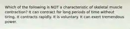 Which of the following is NOT a characteristic of skeletal muscle contraction? It can contract for long periods of time without tiring. It contracts rapidly. It is voluntary. It can exert tremendous power.