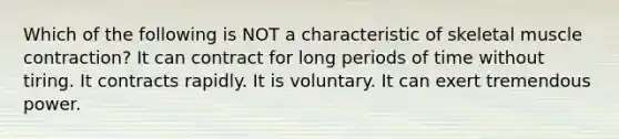 Which of the following is NOT a characteristic of skeletal muscle contraction? It can contract for long periods of time without tiring. It contracts rapidly. It is voluntary. It can exert tremendous power.