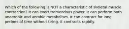 Which of the following is NOT a characteristic of skeletal muscle contraction? It can exert tremendous power. It can perform both anaerobic and aerobic metabolism. It can contract for long periods of time without tiring. It contracts rapidly.