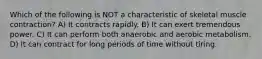 Which of the following is NOT a characteristic of skeletal muscle contraction? A) It contracts rapidly. B) It can exert tremendous power. C) It can perform both anaerobic and aerobic metabolism. D) It can contract for long periods of time without tiring.
