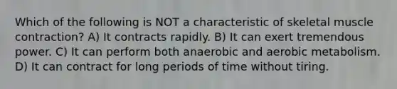 Which of the following is NOT a characteristic of skeletal muscle contraction? A) It contracts rapidly. B) It can exert tremendous power. C) It can perform both anaerobic and aerobic metabolism. D) It can contract for long periods of time without tiring.