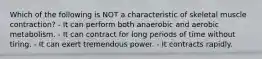 Which of the following is NOT a characteristic of skeletal muscle contraction? - It can perform both anaerobic and aerobic metabolism. - It can contract for long periods of time without tiring. - It can exert tremendous power. - It contracts rapidly.