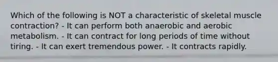 Which of the following is NOT a characteristic of skeletal muscle contraction? - It can perform both anaerobic and aerobic metabolism. - It can contract for long periods of time without tiring. - It can exert tremendous power. - It contracts rapidly.