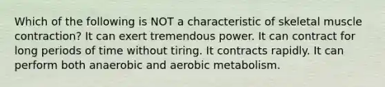 Which of the following is NOT a characteristic of skeletal muscle contraction? It can exert tremendous power. It can contract for long periods of time without tiring. It contracts rapidly. It can perform both anaerobic and aerobic metabolism.