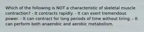 Which of the following is NOT a characteristic of skeletal muscle contraction? - It contracts rapidly. - It can exert tremendous power. - It can contract for long periods of time without tiring. - It can perform both anaerobic and aerobic metabolism.