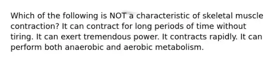 Which of the following is NOT a characteristic of skeletal <a href='https://www.questionai.com/knowledge/k0LBwLeEer-muscle-contraction' class='anchor-knowledge'>muscle contraction</a>? It can contract for long periods of time without tiring. It can exert tremendous power. It contracts rapidly. It can perform both anaerobic and aerobic metabolism.