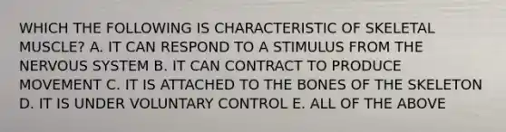 WHICH THE FOLLOWING IS CHARACTERISTIC OF SKELETAL MUSCLE? A. IT CAN RESPOND TO A STIMULUS FROM THE <a href='https://www.questionai.com/knowledge/kThdVqrsqy-nervous-system' class='anchor-knowledge'>nervous system</a> B. IT CAN CONTRACT TO PRODUCE MOVEMENT C. IT IS ATTACHED TO THE BONES OF THE SKELETON D. IT IS UNDER VOLUNTARY CONTROL E. ALL OF THE ABOVE