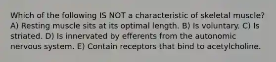 Which of the following IS NOT a characteristic of skeletal muscle? A) Resting muscle sits at its optimal length. B) Is voluntary. C) Is striated. D) Is innervated by efferents from the autonomic nervous system. E) Contain receptors that bind to acetylcholine.