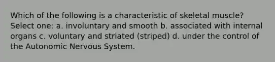 Which of the following is a characteristic of skeletal muscle? Select one: a. involuntary and smooth b. associated with internal organs c. voluntary and striated (striped) d. under the control of the Autonomic Nervous System.