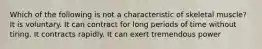 Which of the following is not a characteristic of skeletal muscle? It is voluntary. It can contract for long periods of time without tiring. It contracts rapidly. It can exert tremendous power