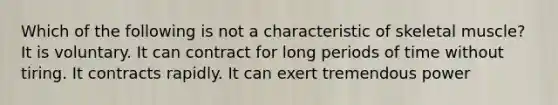 Which of the following is not a characteristic of skeletal muscle? It is voluntary. It can contract for long periods of time without tiring. It contracts rapidly. It can exert tremendous power