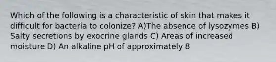 Which of the following is a characteristic of skin that makes it difficult for bacteria to colonize? A)The absence of lysozymes B) Salty secretions by exocrine glands C) Areas of increased moisture D) An alkaline pH of approximately 8