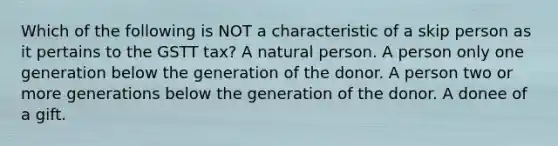 Which of the following is NOT a characteristic of a skip person as it pertains to the GSTT tax? A natural person. A person only one generation below the generation of the donor. A person two or more generations below the generation of the donor. A donee of a gift.