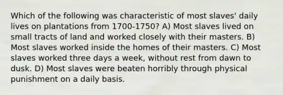 Which of the following was characteristic of most slaves' daily lives on plantations from 1700-1750? A) Most slaves lived on small tracts of land and worked closely with their masters. B) Most slaves worked inside the homes of their masters. C) Most slaves worked three days a week, without rest from dawn to dusk. D) Most slaves were beaten horribly through physical punishment on a daily basis.