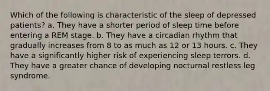 Which of the following is characteristic of the sleep of depressed patients? a. They have a shorter period of sleep time before entering a REM stage. b. They have a circadian rhythm that gradually increases from 8 to as much as 12 or 13 hours. c. They have a significantly higher risk of experiencing sleep terrors. d. They have a greater chance of developing nocturnal restless leg syndrome.