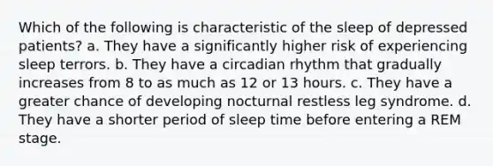 Which of the following is characteristic of the sleep of depressed patients? a. They have a significantly higher risk of experiencing sleep terrors. b. They have a circadian rhythm that gradually increases from 8 to as much as 12 or 13 hours. c. They have a greater chance of developing nocturnal restless leg syndrome. d. They have a shorter period of sleep time before entering a REM stage.