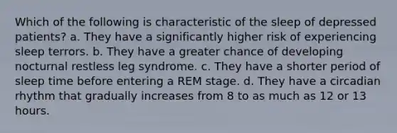 Which of the following is characteristic of the sleep of depressed patients? a. They have a significantly higher risk of experiencing sleep terrors. b. They have a greater chance of developing nocturnal restless leg syndrome. c. They have a shorter period of sleep time before entering a REM stage. d. They have a circadian rhythm that gradually increases from 8 to as much as 12 or 13 hours.