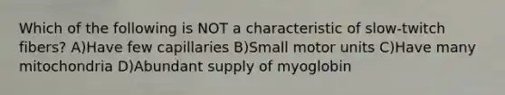 Which of the following is NOT a characteristic of slow-twitch fibers? A)Have few capillaries B)Small motor units C)Have many mitochondria D)Abundant supply of myoglobin