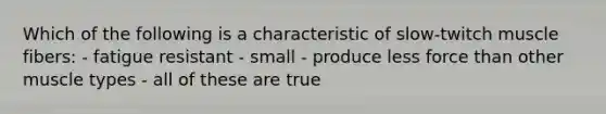 Which of the following is a characteristic of slow-twitch muscle fibers: - fatigue resistant - small - produce less force than other muscle types - all of these are true