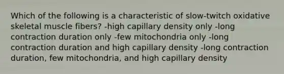 Which of the following is a characteristic of slow-twitch oxidative skeletal muscle fibers? -high capillary density only -long contraction duration only -few mitochondria only -long contraction duration and high capillary density -long contraction duration, few mitochondria, and high capillary density