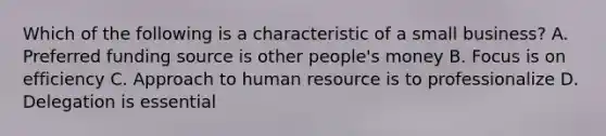 Which of the following is a characteristic of a small business? A. Preferred funding source is other people's money B. Focus is on efficiency C. Approach to human resource is to professionalize D. Delegation is essential