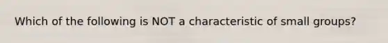 Which of the following is NOT a characteristic of small groups?