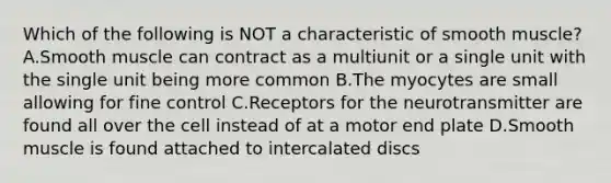 Which of the following is NOT a characteristic of smooth muscle? A.Smooth muscle can contract as a multiunit or a single unit with the single unit being more common B.The myocytes are small allowing for fine control C.Receptors for the neurotransmitter are found all over the cell instead of at a motor end plate D.Smooth muscle is found attached to intercalated discs