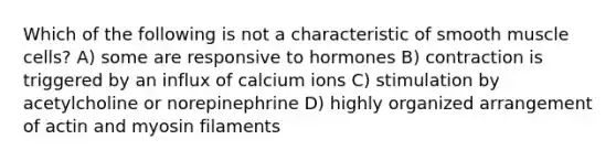 Which of the following is not a characteristic of smooth muscle cells? A) some are responsive to hormones B) contraction is triggered by an influx of calcium ions C) stimulation by acetylcholine or norepinephrine D) highly organized arrangement of actin and myosin filaments