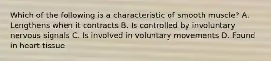 Which of the following is a characteristic of smooth muscle? A. Lengthens when it contracts B. Is controlled by involuntary nervous signals C. Is involved in voluntary movements D. Found in heart tissue